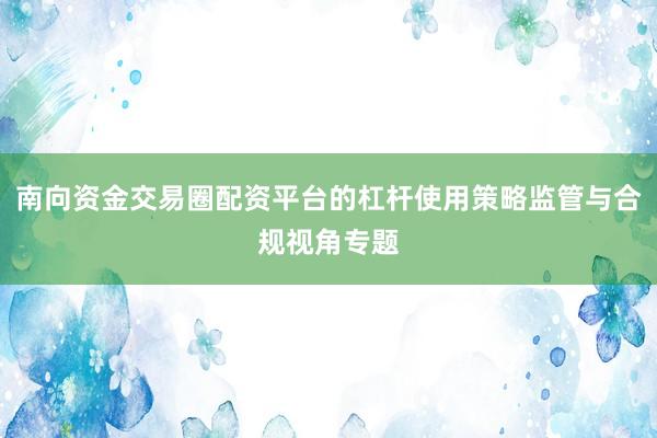 南向资金交易圈配资平台的杠杆使用策略监管与合规视角专题