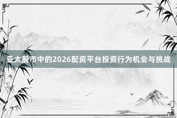 亚太股市中的2026配资平台投资行为机会与挑战