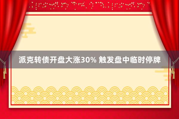 派克转债开盘大涨30% 触发盘中临时停牌