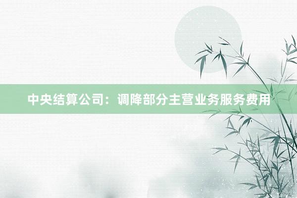 中央结算公司：调降部分主营业务服务费用