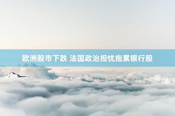 欧洲股市下跌 法国政治担忧拖累银行股