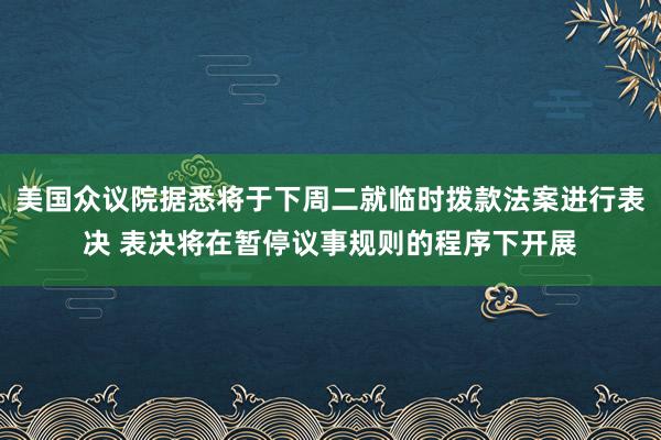 美国众议院据悉将于下周二就临时拨款法案进行表决 表决将在暂停议事规则的程序下开展