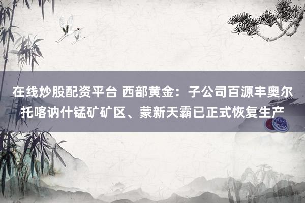 在线炒股配资平台 西部黄金：子公司百源丰奥尔托喀讷什锰矿矿区、蒙新天霸已正式恢复生产