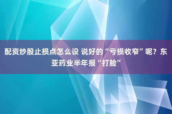 配资炒股止损点怎么设 说好的“亏损收窄”呢？东亚药业半年报“打脸”