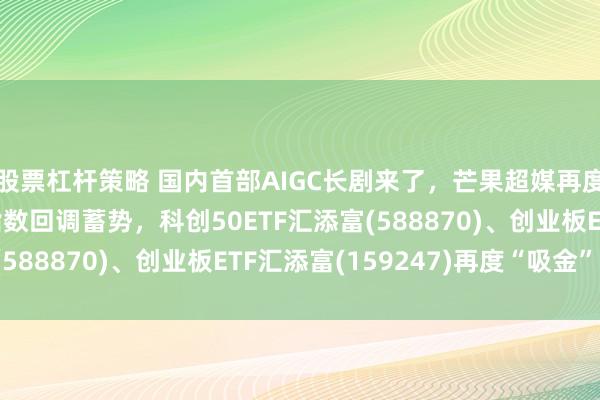 股票杠杆策略 国内首部AIGC长剧来了，芒果超媒再度20CM涨停！双创指数回调蓄势，科创50ETF汇添富(588870)、创业板ETF汇添富(159247)再度“吸金”！