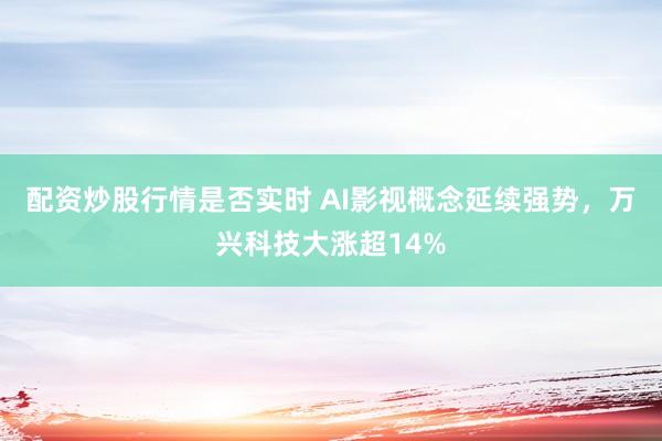 配资炒股行情是否实时 AI影视概念延续强势，万兴科技大涨超14%