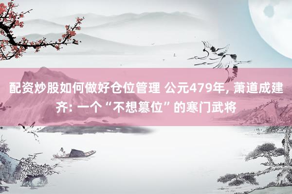 配资炒股如何做好仓位管理 公元479年, 萧道成建齐: 一个“不想篡位”的寒门武将