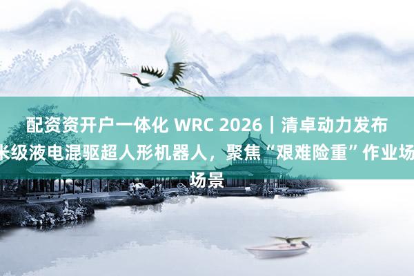 配资资开户一体化 WRC 2026｜清卓动力发布4米级液电混驱超人形机器人，聚焦“艰难险重”作业场景