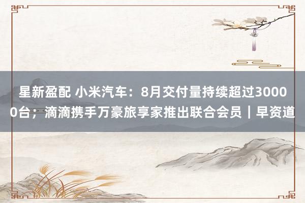 星新盈配 小米汽车：8月交付量持续超过30000台；滴滴携手万豪旅享家推出联合会员｜早资道