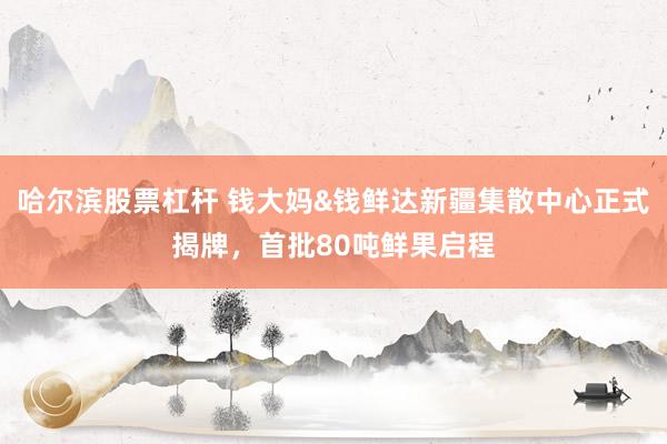 哈尔滨股票杠杆 钱大妈&钱鲜达新疆集散中心正式揭牌，首批80吨鲜果启程