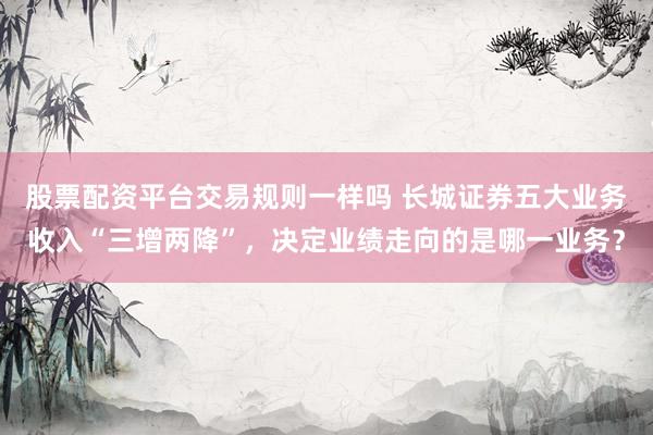 股票配资平台交易规则一样吗 长城证券五大业务收入“三增两降”，决定业绩走向的是哪一业务？