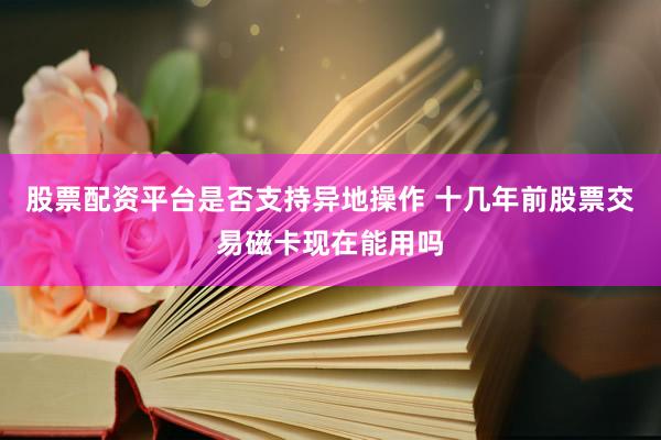 股票配资平台是否支持异地操作 十几年前股票交易磁卡现在能用吗