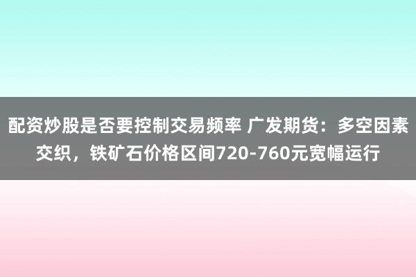 配资炒股是否要控制交易频率 广发期货：多空因素交织，铁矿石价格区间720-760元宽幅运行
