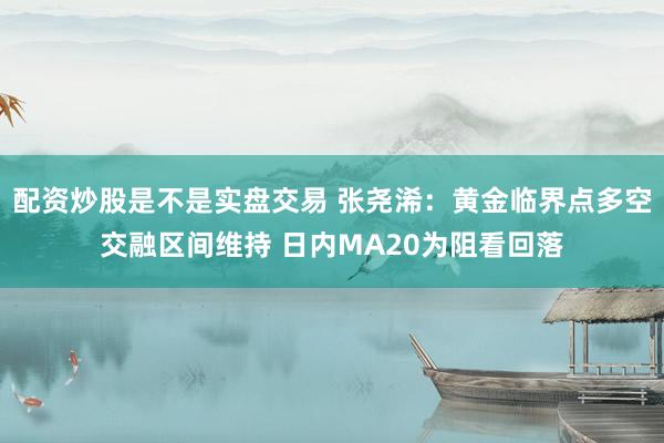 配资炒股是不是实盘交易 张尧浠：黄金临界点多空交融区间维持 日内MA20为阻看回落