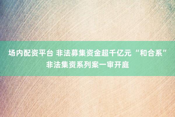 场内配资平台 非法募集资金超千亿元 “和合系”非法集资系列案一审开庭