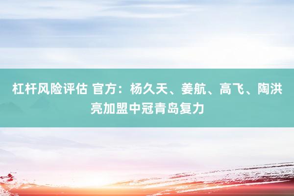 杠杆风险评估 官方：杨久天、姜航、高飞、陶洪亮加盟中冠青岛复力