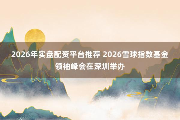 2026年实盘配资平台推荐 2026雪球指数基金领袖峰会在深圳举办