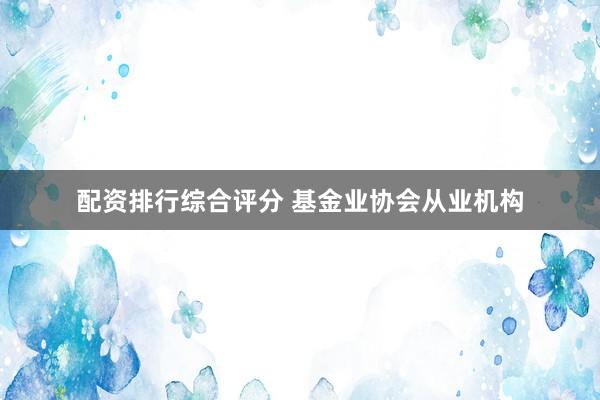 配资排行综合评分 基金业协会从业机构