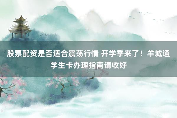 股票配资是否适合震荡行情 开学季来了！羊城通学生卡办理指南请收好