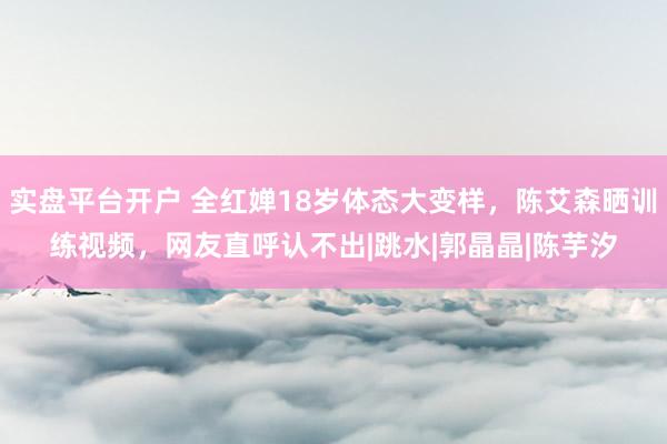 实盘平台开户 全红婵18岁体态大变样，陈艾森晒训练视频，网友直呼认不出|跳水|郭晶晶|陈芋汐