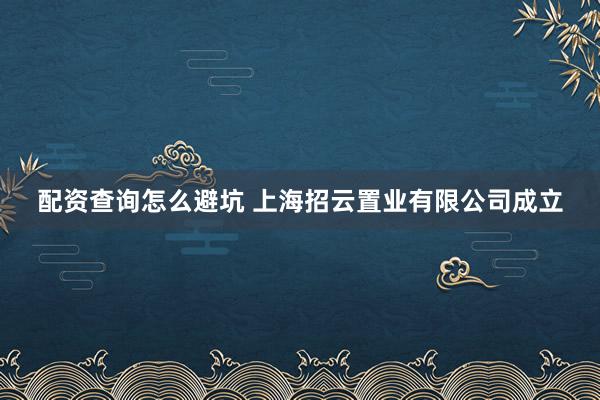 配资查询怎么避坑 上海招云置业有限公司成立