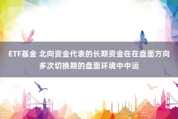 ETF基金 北向资金代表的长期资金在在盘面方向多次切换期的盘面环境中中运