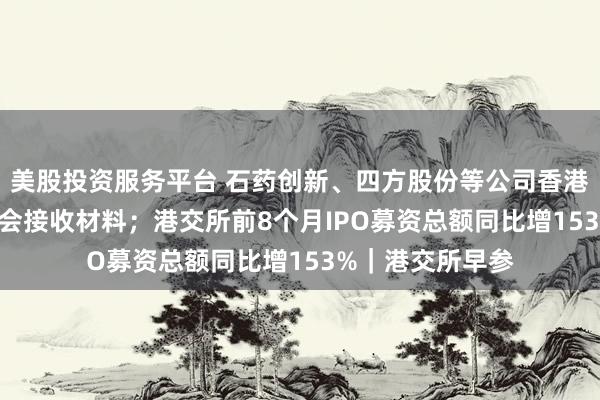 美股投资服务平台 石药创新、四方股份等公司香港IPO获中国证监会接收材料；港交所前8个月IPO募资总额同比增153%｜港交所早参