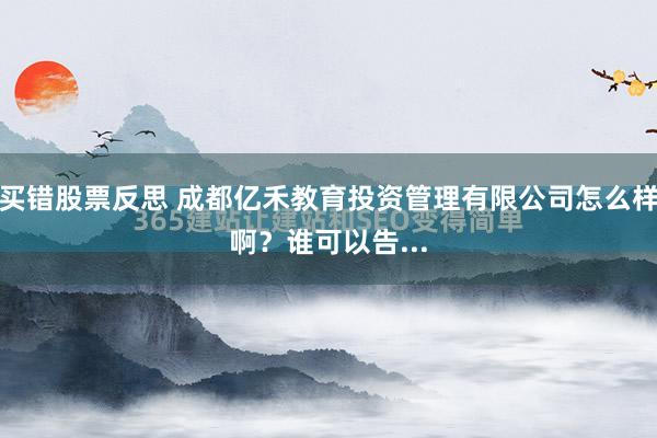 买错股票反思 成都亿禾教育投资管理有限公司怎么样啊？谁可以告...