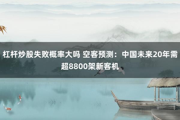 杠杆炒股失败概率大吗 空客预测：中国未来20年需超8800架新客机
