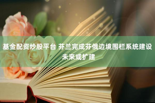基金配资炒股平台 芬兰完成芬俄边境围栏系统建设 未来或扩建