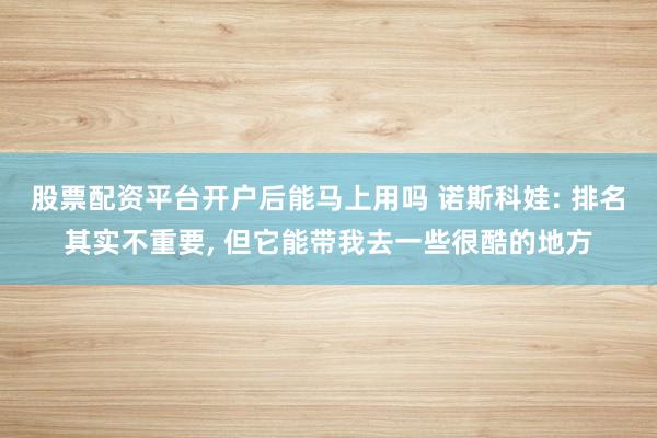 股票配资平台开户后能马上用吗 诺斯科娃: 排名其实不重要, 但它能带我去一些很酷的地方