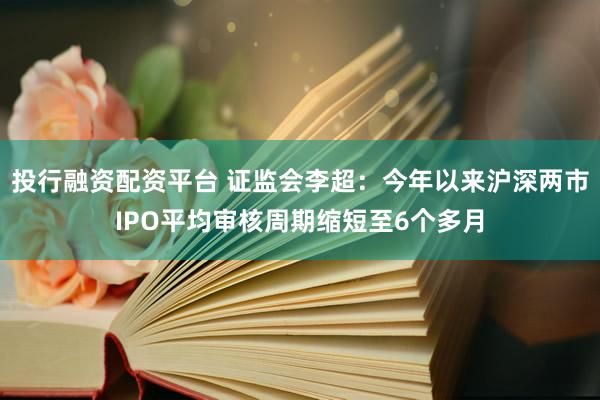 投行融资配资平台 证监会李超：今年以来沪深两市IPO平均审核周期缩短至6个多月