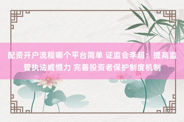 配资开户流程哪个平台简单 证监会李超：提高监管执法威慑力 完善投资者保护制度机制