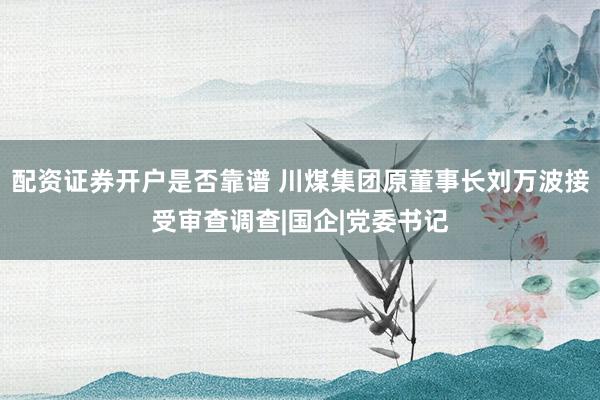 配资证券开户是否靠谱 川煤集团原董事长刘万波接受审查调查|国企|党委书记