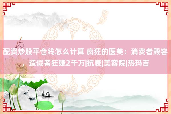 配资炒股平仓线怎么计算 疯狂的医美：消费者毁容，造假者狂赚2千万|抗衰|美容院|热玛吉