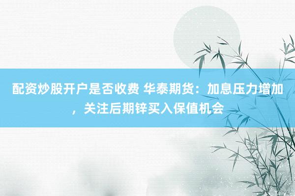 配资炒股开户是否收费 华泰期货：加息压力增加，关注后期锌买入保值机会