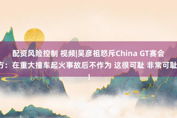 配资风险控制 视频|吴彦祖怒斥China GT赛会方：在重大撞车起火事故后不作为 这很可耻 非常可耻！