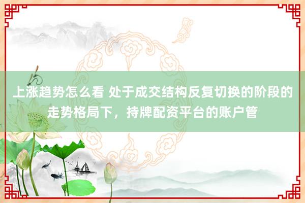 上涨趋势怎么看 处于成交结构反复切换的阶段的走势格局下，持牌配资平台的账户管