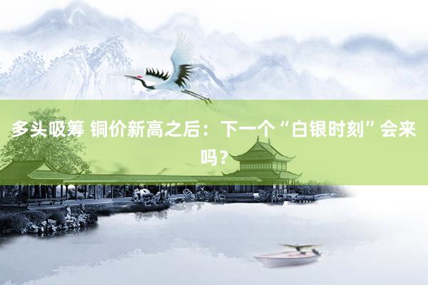 多头吸筹 铜价新高之后：下一个“白银时刻”会来吗？
