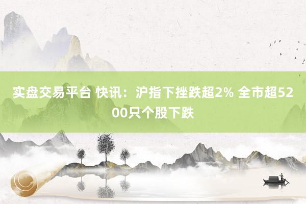 实盘交易平台 快讯：沪指下挫跌超2% 全市超5200只个股下跌