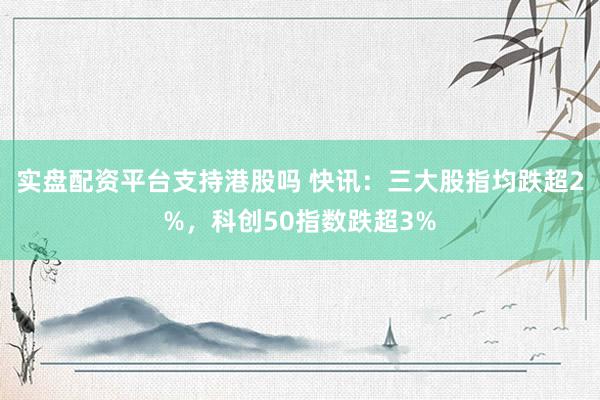 实盘配资平台支持港股吗 快讯：三大股指均跌超2%，科创50指数跌超3%