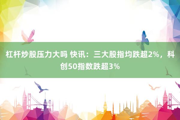 杠杆炒股压力大吗 快讯：三大股指均跌超2%，科创50指数跌超3%