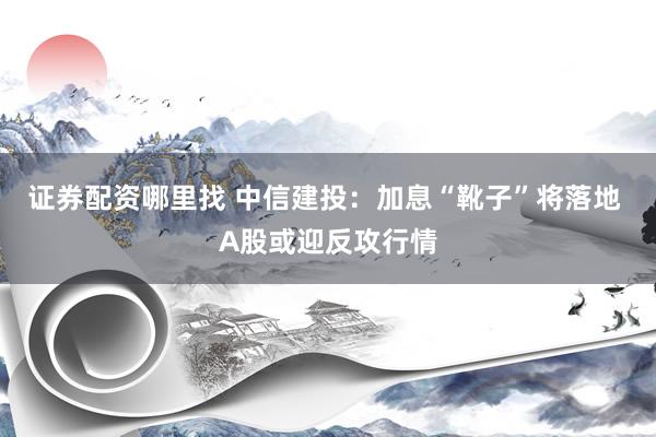 证券配资哪里找 中信建投：加息“靴子”将落地 A股或迎反攻行情