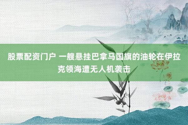 股票配资门户 一艘悬挂巴拿马国旗的油轮在伊拉克领海遭无人机袭击