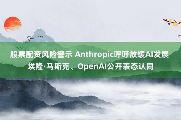 股票配资风险警示 Anthropic呼吁放缓AI发展 埃隆·马斯克、OpenAI公开表态认同