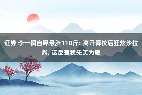 证券 李一桐自曝最胖110斤: 离开舞校后狂炫沙拉酱, 这反差我先笑为敬