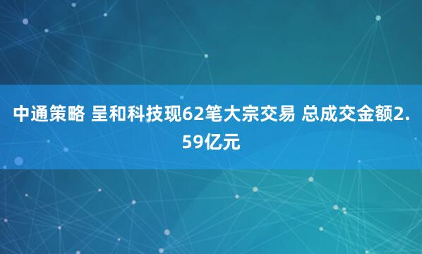 中通策略 呈和科技现62笔大宗交易 总成交金额2.59亿元