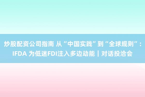 炒股配资公司指南 从“中国实践”到“全球规则”：IFDA 为低迷FDI注入多边动能｜对话投洽会