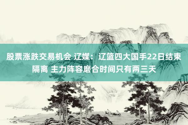 股票涨跌交易机会 辽媒：辽篮四大国手22日结束隔离 主力阵容磨合时间只有两三天