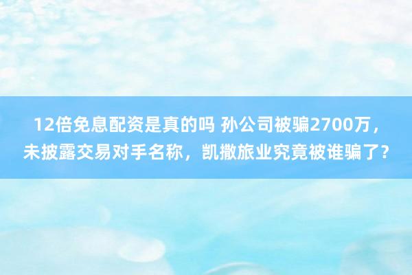 12倍免息配资是真的吗 孙公司被骗2700万，未披露交易对手名称，凯撒旅业究竟被谁骗了？